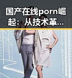 国产在线porn崛起：从技术革新到行业变革的全景回顾