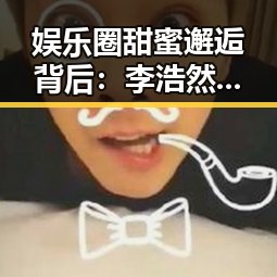 娱乐圈甜蜜邂逅背后：李浩然和林晓薇的爱情故事全线回顾✨
