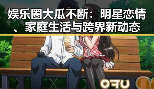 娱乐圈大瓜不断：明星恋情、家庭生活与跨界新动态